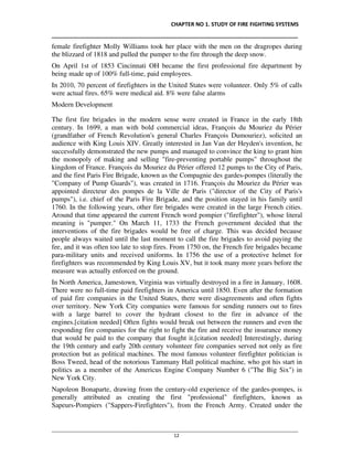 CHAPTER NO 1. STUDY OF FIRE FIGHTING SYSTEMS
__________________________________________________________________________________
________________________________________________________________________________________________
12
female firefighter Molly Williams took her place with the men on the dragropes during
the blizzard of 1818 and pulled the pumper to the fire through the deep snow.
On April 1st of 1853 Cincinnati OH became the first professional fire department by
being made up of 100% full-time, paid employees.
In 2010, 70 percent of firefighters in the United States were volunteer. Only 5% of calls
were actual fires. 65% were medical aid. 8% were false alarms
Modern Development
The first fire brigades in the modern sense were created in France in the early 18th
century. In 1699, a man with bold commercial ideas, François du Mouriez du Périer
(grandfather of French Revolution's general Charles François Dumouriez), solicited an
audience with King Louis XIV. Greatly interested in Jan Van der Heyden's invention, he
successfully demonstrated the new pumps and managed to convince the king to grant him
the monopoly of making and selling "fire-preventing portable pumps" throughout the
kingdom of France. François du Mouriez du Périer offered 12 pumps to the City of Paris,
and the first Paris Fire Brigade, known as the Compagnie des gardes-pompes (literally the
"Company of Pump Guards"), was created in 1716. François du Mouriez du Périer was
appointed directeur des pompes de la Ville de Paris ("director of the City of Paris's
pumps"), i.e. chief of the Paris Fire Brigade, and the position stayed in his family until
1760. In the following years, other fire brigades were created in the large French cities.
Around that time appeared the current French word pompier ("firefighter"), whose literal
meaning is "pumper." On March 11, 1733 the French government decided that the
interventions of the fire brigades would be free of charge. This was decided because
people always waited until the last moment to call the fire brigades to avoid paying the
fee, and it was often too late to stop fires. From 1750 on, the French fire brigades became
para-military units and received uniforms. In 1756 the use of a protective helmet for
firefighters was recommended by King Louis XV, but it took many more years before the
measure was actually enforced on the ground.
In North America, Jamestown, Virginia was virtually destroyed in a fire in January, 1608.
There were no full-time paid firefighters in America until 1850. Even after the formation
of paid fire companies in the United States, there were disagreements and often fights
over territory. New York City companies were famous for sending runners out to fires
with a large barrel to cover the hydrant closest to the fire in advance of the
engines.[citation needed] Often fights would break out between the runners and even the
responding fire companies for the right to fight the fire and receive the insurance money
that would be paid to the company that fought it.[citation needed] Interestingly, during
the 19th century and early 20th century volunteer fire companies served not only as fire
protection but as political machines. The most famous volunteer firefighter politician is
Boss Tweed, head of the notorious Tammany Hall political machine, who got his start in
politics as a member of the Americus Engine Company Number 6 ("The Big Six") in
New York City.
Napoleon Bonaparte, drawing from the century-old experience of the gardes-pompes, is
generally attributed as creating the first "professional" firefighters, known as
Sapeurs-Pompiers ("Sappers-Firefighters"), from the French Army. Created under the
 