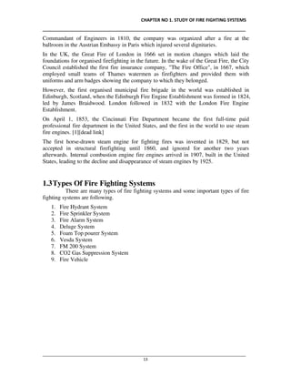 CHAPTER NO 1. STUDY OF FIRE FIGHTING SYSTEMS
__________________________________________________________________________________
________________________________________________________________________________________________
13
Commandant of Engineers in 1810, the company was organized after a fire at the
ballroom in the Austrian Embassy in Paris which injured several dignitaries.
In the UK, the Great Fire of London in 1666 set in motion changes which laid the
foundations for organised firefighting in the future. In the wake of the Great Fire, the City
Council established the first fire insurance company, "The Fire Office", in 1667, which
employed small teams of Thames watermen as firefighters and provided them with
uniforms and arm badges showing the company to which they belonged.
However, the first organised municipal fire brigade in the world was established in
Edinburgh, Scotland, when the Edinburgh Fire Engine Establishment was formed in 1824,
led by James Braidwood. London followed in 1832 with the London Fire Engine
Establishment.
On April 1, 1853, the Cincinnati Fire Department became the first full-time paid
professional fire department in the United States, and the first in the world to use steam
fire engines. [1][dead link]
The first horse-drawn steam engine for fighting fires was invented in 1829, but not
accepted in structural firefighting until 1860, and ignored for another two years
afterwards. Internal combustion engine fire engines arrived in 1907, built in the United
States, leading to the decline and disappearance of steam engines by 1925.
1.3Types Of Fire Fighting Systems
There are many types of fire fighting systems and some important types of fire
fighting systems are following.
1. Fire Hydrant System
2. Fire Sprinkler System
3. Fire Alarm System
4. Deluge System
5. Foam Top pourer System
6. Vesda System
7. FM 200 System
8. CO2 Gas Suppression System
9. Fire Vehicle
 