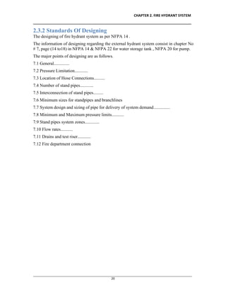 CHAPTER 2. FIRE HYDRANT SYSTEM
__________________________________________________________________________________
________________________________________________________________________________________________
20
2.3.2 Standards Of Designing
The designing of fire hydrant system as per NFPA 14 .
The information of designing regarding the external hydrant system consist in chapter No
# 7, page (14 to18) in NFPA 14 & NFPA 22 for water storage tank , NFPA 20 for pump.
The major points of designing are as follows.
7.1 General..............
7.2 Pressure Limitation............
7.3 Location of Hose Connections..........
7.4 Number of stand pipes............
7.5 Interconnection of stand pipes.........
7.6 Minimum sizes for standpipes and branchlines
7.7 System design and sizing of pipe for delivery of system demand...............
7.8 Minimum and Maximum pressure limits...........
7.9 Stand pipes system zones.............
7.10 Flow rates...........
7.11 Drains and test riser............
7.12 Fire department connection
 