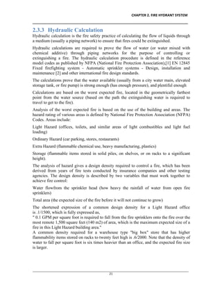 CHAPTER 2. FIRE HYDRANT SYSTEM
__________________________________________________________________________________
________________________________________________________________________________________________
21
2.3.3 Hydraulic Calculation
Hydraulic calculation is the fire safety practice of calculating the flow of liquids through
a medium (usually a piping network) to ensure that fires could be extinguished.
Hydraulic calculations are required to prove the flow of water (or water mixed with
chemical additive) through piping networks for the purpose of controlling or
extinguishing a fire. The hydraulic calculation procedure is defined in the reference
model codes as published by NFPA (National Fire Protection Association),[1] EN 12845
Fixed firefighting system - Automatic sprinkler systems - Design, installation and
maintenance [2] and other international fire design standards.
The calculations prove that the water available (usually from a city water main, elevated
storage tank, or fire pump) is strong enough (has enough pressure), and plentiful enough
Calculations are based on the worst expected fire, located in the geometrically farthest
point from the water source (based on the path the extinguishing water is required to
travel to get to the fire).
Analysis of the worst expected fire is based on the use of the building and areas. The
hazard rating of various areas is defined by National Fire Protection Association (NFPA)
Codes. Areas include:
Light Hazard (offices, toilets, and similar areas of light combustibles and light fuel
loading)
Ordinary Hazard (car parking, stores, restaurants)
Extra Hazard (flammable chemical use, heavy manufacturing, plastics)
Storage (flammable items stored in solid piles, on shelves, or on racks to a significant
height).
The analysis of hazard gives a design density required to control a fire, which has been
derived from years of fire tests conducted by insurance companies and other testing
agencies. The design density is described by two variables that must work together to
achieve fire control:
Water flowfrom the sprinkler head (how heavy the rainfall of water from open fire
sprinklers)
Total area (the expected size of the fire before it will not continue to grow)
The shortened expression of a common design density for a Light Hazard office
is .1/1500, which is fully expressed as,
" 0.1 GPM per square foot is required to fall from the fire sprinklers onto the fire over the
most remote 1,500 square feet (140 m2) of area, which is the maximum expected size of a
fire in this Light Hazard building area."
A common density required for a warehouse type "big box" store that has higher
flammability items stored on racks to twenty feet high is .6/2000. Note that the density of
water to fall per square foot is six times heavier than an office, and the expected fire size
is larger.
 