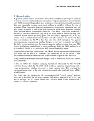 CHAPTER 3.FIRE SPRINKLER SYSTEM
__________________________________________________________________________________
________________________________________________________________________________________________
23
3.1Introduction
A sprinkler system timer is an electrical device that is used to set an irrigation sprinkler
system to come on automatically at a certain time. Irrigation timers first appeared in the
early 1960s to control large-radius lawn sprinklers, which at the time usually contained
their own electrically operated valve (most golf-course sprinklers still use this type of
actuation). These timers were large and cumbersome with numerous mechanical parts and
were usually relegated to agricultural and commercial applications. Compact irrigation
timers did not become commonplace until the 1970s when Lawn Genie introduced a
mechanical timer which measured only ten by six inches and was four inches deep. This
controller proved popular for many years, but was hard to reprogram and it did not
operate valves in immediate succession unless each valve was set to run for an hour. Rain
Bird later introduced the RC-7A to their Rain Clox line, which featured an "at a glance"
electromechanical programming interface that proved very easy to operate, and offered
the ability to omit stations from the program sequence without creating time gaps. This
timer which became standard issue in many tract homes during the 1980s and proved to
be remarkably durable in its construction, with many still operating today.
Irrigation control systems almost always use 24-volt alternating current transmitted over
two wires, one of which is "common" and connected to all the valves. Other,
less-common systems involve fluid-filled hydraulic tubes to open or close the valves.
Many companies followed with similar designs, such as Rainmaster, Griswold Controls,
Toro, and Irritrol.
In the late 1980s, the irrigation company Hydro-Rain introduced the first "hybrid"
controller design, called the HR-6100, which combined electronic programming with a
visual programming interface involving a single selector dial. This overtook the
electromechanical timers as the most common design, and today nearly all timers sold are
hybrid designs.
The 1990s saw the introduction of computer-controlled "central control" systems,
pioneered by Rain Bird for use on golf courses. This system was called "MaxiCom" and
worked through a set of "cluster control units", each of which in turn synchronized a
number of "satellite" controllers.
 