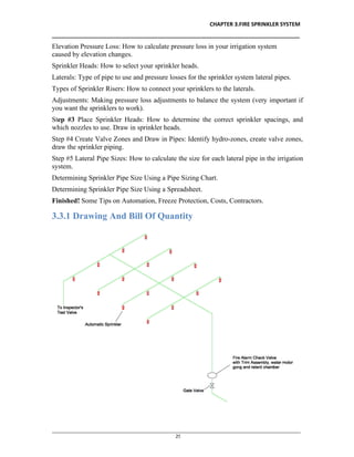 CHAPTER 3.FIRE SPRINKLER SYSTEM
__________________________________________________________________________________
________________________________________________________________________________________________
25
Elevation Pressure Loss: How to calculate pressure loss in your irrigation system
caused by elevation changes.
Sprinkler Heads: How to select your sprinkler heads.
Laterals: Type of pipe to use and pressure losses for the sprinkler system lateral pipes.
Types of Sprinkler Risers: How to connect your sprinklers to the laterals.
Adjustments: Making pressure loss adjustments to balance the system (very important if
you want the sprinklers to work).
Step #3 Place Sprinkler Heads: How to determine the correct sprinkler spacings, and
which nozzles to use. Draw in sprinkler heads.
Step #4 Create Valve Zones and Draw in Pipes: Identify hydro-zones, create valve zones,
draw the sprinkler piping.
Step #5 Lateral Pipe Sizes: How to calculate the size for each lateral pipe in the irrigation
system.
Determining Sprinkler Pipe Size Using a Pipe Sizing Chart.
Determining Sprinkler Pipe Size Using a Spreadsheet.
Finished! Some Tips on Automation, Freeze Protection, Costs, Contractors.
3.3.1 Drawing And Bill Of Quantity
 