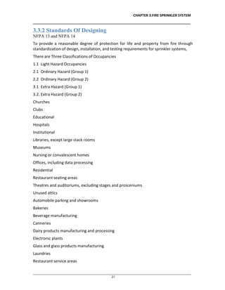 CHAPTER 3.FIRE SPRINKLER SYSTEM
__________________________________________________________________________________
________________________________________________________________________________________________
27
3.3.2 Standards Of Designing
NFPA 13 and NFPA 14
To provide a reasonable degree of protection for life and property from fire through
standardization of design, installation, and testing requirements for sprinkler systems,
There are Three Classifications of Occupancies
1.1 Light Hazard Occupancies
2.1 Ordinary Hazard (Group 1)
2.2 Ordinary Hazard (Group 2)
3.1 Extra Hazard (Group 1)
3.2. Extra Hazard (Group 2)
Churches
Clubs
Educational
Hospitals
Institutional
Libraries, except large stack rooms
Museums
Nursing or convalescent homes
Offices, including data processing
Residential
Restaurant seating areas
Theatres and auditoriums, excluding stages and prosceniums
Unused attics
Automobile parking and showrooms
Bakeries
Beverage manufacturing
Canneries
Dairy products manufacturing and processing
Electronic plants
Glass and glass products manufacturing
Laundries
Restaurant service areas
 