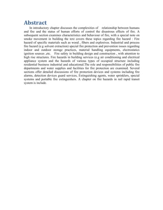 Abstract
In introductory chapter discusses the complexities of relationship between humans
and fire and the status of human efforts of control the disastrous effects of fire. A
subsequent section examines characteristics and behaviour of fire, with a special note on
smoke movement in building the text covers these topics regarding fire hazard : Fire
hazard of specific materials such as wood , fibers and explosives. Industrial and process
fire hazard (e.g solvent extraction) special fire protection and prevention issues regarding
indoor and outdoor storage practices, material handling equipments, electrostatics
ignition sources ,etc. Fire safety in building design and construction , with attention to
high rise structures. Fire hazards in building services (e.g air conditioning and electrical
appliance system and the hazards of various types of occupied structure including
residential business industrial and educational.The role and responsibilities of public fire
departments and water supplies and facilities for fire protection are examined. Several
sections offer detailed discussions of fire protection devices and systems including fire
alarms, detection devices guard services, Extinguishing agents, water sprinklers, special
systems and portable fire extinguishers. A chapter on fire hazards in rail rapid transit
system is include.
 