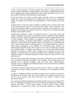 CHAPTER 4.FIRE ALARM SYSTEM
__________________________________________________________________________________
________________________________________________________________________________________________
32
of fire or other emergency. Evacuation signals may consist of simple appliances that
transmit uncoded information, coded appliances that transmit a predetermined pattern,
and or appliances that transmit audible and visible textual information such as live or
pre-recorded instructions, and illuminated message displays.
In the United States, fire alarm evacuation signals generally consist of a standardized
audible tone, with visual notification in all public and common use areas. Emergency
signals are intended to be distinct and understandable to avoid confusion with other
signals.
Temporal Code 3 is the most common audible in a modern system. It chimes three times
at one-second intervals, stops for one second, then repeats. Voice Evacuation is the
second most common audible in a modern system. Continuous is not common in a new
building or old building with modern system, but is found in lots of schools and older
buildings. Other methods include:
Audible textual appliances, which are employed as part of a fire alarm system that
includes Emergency Voice Alarm Communications (EVAC) capabilities. High reliability
speakers are used to notify the occupants of the need for action in connection with a fire
or other emergency. These speakers are employed in large facilities where general
undirected evacuation is considered impracticable or undesirable. The signals from the
speakers are used to direct the occupant's response. The system may be controlled from
one or more locations within the building known as Fire Wardens Stations, or from a
single location designated as the building Fire Command Center. Speakers are
automatically actuated by the fire alarm system in a fire event, and following a pre-alert
tone, selected groups of speakers may transmit one or more prerecorded messages
directing the occupants to safety. These messages may be repeated in one or more
languages. Trained personnel activating and speaking into a dedicated microphone can
suppress the replay of automated messages in order to initiate or relay real time voice
instructions.[5]
Some fire alarm systems utilize emergency voice alarm communication systems (EVACS)
[6] to provide pre-recorded and manual voice messages. Voice Alarm systems are
typically used in high-rise buildings, arenas and other large "defend-in-place"
occupancies such as Hospitals and Detention facilities where total evacuation is difficult
to achieve.[citation needed]
Voice-based systems provide response personnel with the ability to conduct orderly
evacuation and notify building occupants of changing event circumstances.[citation
needed]
In high rise buildings, different evacuation messages may be played to each floor,
depending on the location of the fire. The floor the fire is on along with ones above it
may be told to evacuate while floors much lower may simply be asked to stand
by.[citation needed]
New codes and standards introduced around 2010 especially the new UL Standard 2572,
the U.S. Department of Defence's UFC 4-021-01 Design and O&M Mass Notification
Systems, and NFPA 72 2010 edition Chapter 24 have led Fire Alarm System
Manufacturers to expand their systems voice evacuation capabilities to support new
 