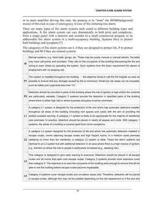 CHAPTER 4.FIRE ALARM SYSTEM
__________________________________________________________________________________
________________________________________________________________________________________________
34
or to main amplifier driving this rack. the purpose is to "mute" the BGM(background
music) of this rack in case of emeregency in case of fire initiating true alarm.
There are many types of fire alarm systems each suited to different building types and
applications. A fire alarm system can vary dramatically in both price and complexity,
from a single panel with a detector and sounder in a small commercial property to an
addressable fire alarm system in a multi-occupancy building. Systems have to protect
both buildings and occupants.[7]
The categories of fire alarm systems are L if they are designed to protect life, P to protect
buildings and M if they are manual systems.
M
Manual systems, e.g. hand bells, gongs, etc. These may be purely manual or manual electric, the latter
may have call points and sounders. They rely on the occupants of the building discovering the fire and
acting to warn others by operating the system. Such systems form the basic requirement for places of
employment with no sleeping risk.
P1
The system is installed throughout the building – the objective being to call the fire brigade as early as
possible to ensure that any damage caused by fire is minimized. Small low risk areas can be excepted,
such as toilets and cupboards less than 1m².
P2
Detection should be provided in parts of the building where the risk of ignition is high and/or the contents
are particularly valuable. Category 2 systems provide fire detection in specified parts of the building
where there is either high risk or where business disruption must be minimised.
L1
A category L1 system is designed for the protection of life and which has automatic detectors installed
throughout all areas of the building (including roof spaces and voids) with the aim of providing the
earliest possible warning. A category L1 system is likely to be appropriate for the majority of residential
care premises. In practice, detectors should be placed in nearly all spaces and voids. With category 1
systems, the whole of a building is covered apart from minor exceptions.
L2
A category L2 system designed for the protection of life and which has automatic detectors installed in
escape routes, rooms adjoining escape routes and high hazard rooms. In a medium sized premises
(sleeping no more than ten residents), a category L2 system is ideal. These fire alarm systems are
identical to an L3 system but with additional detection in an area where there is a high chance of ignition,
e.g., kitchen) or where the risk to people is particularly increased (e.g., sleeping risk).
L3
This category is designed to give early warning to everyone. Detectors should be placed in all escape
routes and all rooms that open onto escape routes. Category 3 systems provide more extensive cover
than category 4. The objective is to warn the occupants of the building early enough to ensure that all are
able to exit the building before escape routes become impassable.
L4
Category 4 systems cover escape routes and circulation areas only. Therefore, detectors will be placed
in escape routes, although this may not be suitable depending on the risk assessment or if the size and
 