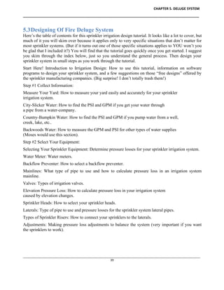 CHAPTER 5. DELUGE SYSTEM
____________________________________________________________________________________________
____________________________________________________________________________________________________________
39
5.3Designing Of Fire Deluge System
Here’s the table of contents for this sprinkler irrigation design tutorial. It looks like a lot to cover, but
much of it you will skim over because it applies only to very specific situations that don’t matter for
most sprinkler systems. (But if it turns out one of those specific situations applies to YOU won’t you
be glad that I included it?) You will find that the tutorial goes quickly once you get started. I suggest
you skim through the index below, just so you understand the general process. Then design your
sprinkler system in small steps as you work through the tutorial.
Start Here! Introduction to Irrigation Design: How to use this tutorial, information on software
programs to design your sprinkler system, and a few suggestions on those “free designs” offered by
the sprinkler manufacturing companies. (Big surprise! I don’t totally trash them!)
Step #1 Collect Information:
Measure Your Yard: How to measure your yard easily and accurately for your sprinkler
irrigation system.
City-Slicker Water: How to find the PSI and GPM if you get your water through
a pipe from a water-company.
Country-Bumpkin Water: How to find the PSI and GPM if you pump water from a well,
creek, lake, etc..
Backwoods Water: How to measure the GPM and PSI for other types of water supplies
(Moses would use this section).
Step #2 Select Your Equipment:
Selecting Your Sprinkler Equipment: Determine pressure losses for your sprinkler irrigation system.
Water Meter: Water meters.
Backflow Preventer: How to select a backflow preventer.
Mainlines: What type of pipe to use and how to calculate pressure loss in an irrigation system
mainline.
Valves: Types of irrigation valves.
Elevation Pressure Loss: How to calculate pressure loss in your irrigation system
caused by elevation changes.
Sprinkler Heads: How to select your sprinkler heads.
Laterals: Type of pipe to use and pressure losses for the sprinkler system lateral pipes.
Types of Sprinkler Risers: How to connect your sprinklers to the laterals.
Adjustments: Making pressure loss adjustments to balance the system (very important if you want
the sprinklers to work).
 