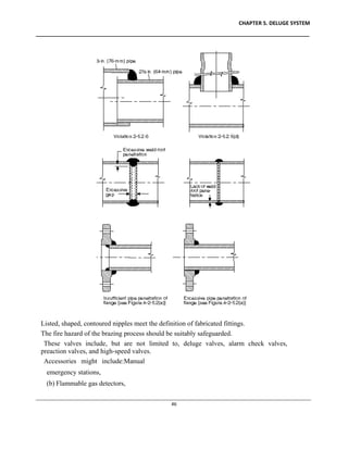 CHAPTER 5. DELUGE SYSTEM
____________________________________________________________________________________________
____________________________________________________________________________________________________________
46
Listed, shaped, contoured nipples meet the definition of fabricated fittings.
The fire hazard of the brazing process should be suitably safeguarded.
These valves include, but are not limited to, deluge valves, alarm check valves,
preaction valves, and high-speed valves.
Accessories might include:Manual
emergency stations,
(b) Flammable gas detectors,
 