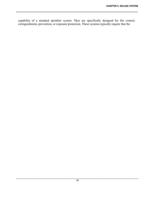 CHAPTER 5. DELUGE SYSTEM
____________________________________________________________________________________________
____________________________________________________________________________________________________________
48
capability of a standard sprinkler system. They are specifically designed for fire control,
extinguishment, prevention, or exposure protection. These systems typically require that the
 