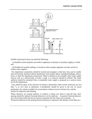 CHAPTER 5. DELUGE SYSTEM
____________________________________________________________________________________________
____________________________________________________________________________________________________________
50
Suitable suction provisions can entail the following:
(a) Suitable suction hydrants accessible to apparatus on primary or auxiliary supplies, or both;
and
(b) Suitable all-weather landings or locations where pumper apparatus can take suction at
surface water supplies.
Fire department connections should be located and arranged so that hose lines can be readily
and conveniently attached without interference from nearby objects including buildings, fences,
posts, or other fire department connections. Where a hydrant is not available, other water supply
sources such as a natural body of water, a tank, or a reservoir should be utilized. The water
authority should be consulted when a nonpotable water supply is proposed as a suction source
for the fire department.
Care should be taken in the selection of strainers, particularly where nozzle waterways are less
than 1/4 in. (6.5 mm) in dimension. Consideration should be given to the size of screen
perforation, the volume available for accumulation without excessive friction loss, and the
facility for inspection and cleaning.
Where detectors are located outdoors or without a ceiling over them to trap the heat, their
spacing should be reduced if prompt detection is to be achieved. In general, thermal detectors
are to be located within the hot air currents created by the fire if they are to operate. A
50-percent reduction in the spacing between detectors is required in the absence of test data on a
 