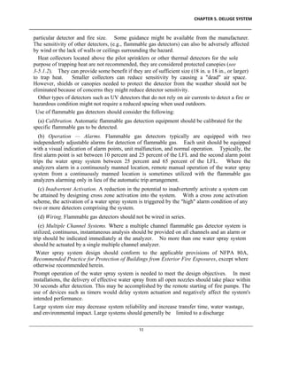 CHAPTER 5. DELUGE SYSTEM
____________________________________________________________________________________________
____________________________________________________________________________________________________________
51
particular detector and fire size. Some guidance might be available from the manufacturer.
The sensitivity of other detectors, (e.g., flammable gas detectors) can also be adversely affected
by wind or the lack of walls or ceilings surrounding the hazard.
Heat collectors located above the pilot sprinklers or other thermal detectors for the sole
purpose of trapping heat are not recommended, they are considered protected canopies (see
3-5.1.2). They can provide some benefit if they are of sufficient size (18 in. u 18 in., or larger)
to trap heat. Smaller collectors can reduce sensitivity by causing a "dead" air space.
However, shields or canopies needed to protect the detector from the weather should not be
eliminated because of concerns they might reduce detector sensitivity.
Other types of detectors such as UV detectors that do not rely on air currents to detect a fire or
hazardous condition might not require a reduced spacing when used outdoors.
Use of flammable gas detectors should consider the following:
(a) Calibration. Automatic flammable gas detection equipment should be calibrated for the
specific flammable gas to be detected.
(b) Operation — Alarms. Flammable gas detectors typically are equipped with two
independently adjustable alarms for detection of flammable gas. Each unit should be equipped
with a visual indication of alarm points, unit malfunction, and normal operation. Typically, the
first alarm point is set between 10 percent and 25 percent of the LFL and the second alarm point
trips the water spray system between 25 percent and 65 percent of the LFL. Where the
analyzers alarm in a continuously manned location, remote manual operation of the water spray
system from a continuously manned location is sometimes utilized with the flammable gas
analyzers alarming only in lieu of the automatic trip arrangement.
(c) Inadvertent Activation. A reduction in the potential to inadvertently activate a system can
be attained by designing cross zone activation into the system. With a cross zone activation
scheme, the activation of a water spray system is triggered by the "high" alarm condition of any
two or more detectors comprising the system.
(d) Wiring. Flammable gas detectors should not be wired in series.
(e) Multiple Channel Systems. Where a multiple channel flammable gas detector system is
utilized, continuous, instantaneous analysis should be provided on all channels and an alarm or
trip should be indicated immediately at the analyzer. No more than one water spray system
should be actuated by a single multiple channel analyzer.
Water spray system design should conform to the applicable provisions of NFPA 80A,
Recommended Practice for Protection of Buildings from Exterior Fire Exposures, except where
otherwise recommended herein.
Prompt operation of the water spray system is needed to meet the design objectives. In most
installations, the delivery of effective water spray from all open nozzles should take place within
30 seconds after detection. This may be accomplished by the remote starting of fire pumps. The
use of devices such as timers would delay system actuation and negatively affect the system's
intended performance.
Large system size may decrease system reliability and increase transfer time, water wastage,
and environmental impact. Large systems should generally be limited to a discharge
 