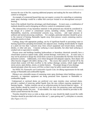 CHAPTER 5. DELUGE SYSTEM
____________________________________________________________________________________________
____________________________________________________________________________________________________________
53
increase the size of the fire, exposing additional property and making the fire more difficult to
control or extinguish.
An example of a protected hazard that may not require a system for controlling or containing
water spray discharge would be a rubber belt conveyor located in an aboveground conveyor
housing.
Each of the methods listed has advantages and disadvantages. In most cases, a combination of
methods should be used in designing an effective control or containment system.
The characteristics of any hazardous materials in the protected area should be considered in
the design of a control or containment system, including volume, solubility in water,
flammability, reactivity, environmental concerns (e.g., toxicity), and vapor pressure at
ambient and normal processing conditions. For example, particular attention should be given
to the removal of burning flammable liquids away from process vessels containing reactive
materials sensitive to heat.
Curbing, along with appropriate grading, can be of significant benefit in preventing water or
burning liquid from spreading horizontally into adjacent areas. Grading should ideally be sloped
at a pitch not less than 1 percent away from critical equipment and toward drains, trenches,
ditches, or other safe area. Concrete surfacing is most desirable, but other hard surfacing or
crushed rock or equivalent is suitable.
Process areas and buildings handling hydrocarbons or hazardous chemicals normally have a
closed drain system to capture leaks, spills, normal drainage, wash down, etc. In some cases, it
may not be practical to design the closed drain system to accommodate the full flow from the fire
protection systems. Additionally, even where designed with adequate capacity, floor drains will
often become clogged with debris during a fire. The excess that cannot be carried off by the
closed drain system will then overflow to the surface drainage systems, which might include
storm sewers, open ditches, streets, or similar features. The proper design of area drainage
should anticipate where the excess will flow so that it may be safely routed and controlled.
See NFPA 30, Flammable and Combustible Liquids Code, for diking requirements for the tank
storage of flammable and combustible liquids.
Diking is not a desirable means of containing water spray discharge where buildings, process
structures, or important equipment are being protected from exposure to flammable or
combustible liquids.
Underground or enclosed drains are preferred over open trenches since enclosed drains
provide a method of removing spilled liquids from the area without exposing equipment to
burning liquids. Further, trenches can act as collection points for heavier-than-air vapors. If
used, trenches should be routed in a way that will not carry fire protection water and burning
liquids through another fire area. If unavoidable, fire stops (weirs) should be provided in the
trench system between the fire areas.
Trenches should be twice as wide as deep, and in no case should the depth exceed the width.
Trenches should be provided with covers that are 1/3 open grating and 2/3 solid plate or concrete.
(See Figure A-4-2.3.)
 