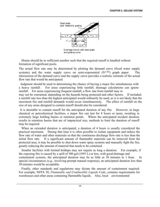 CHAPTER 5. DELUGE SYSTEM
____________________________________________________________________________________________
____________________________________________________________________________________________________________
54
Drains should be in sufficient number such that the required runoff is handled without
formation of significant pools.
The actual flow rate may be determined by plotting the demand curve (fixed water supply
systems) and the water supply curve on semi-exponential (N1.85) graph paper. The
intersection of the demand curve and the supply curve provides a realistic estimate of the actual
flow rate that would be anticipated.
Judgment should be used in determining the chance of having a major fire simultaneous with
a heavy rainfall. For areas experiencing little rainfall, drainage calculations can ignore
rainfall. For areas experiencing frequent rainfall, a flow rate from rainfall may or
may not be warranted, depending on the hazards being protected and other factors. If included,
a rainfall rate less than the highest anticipated would ordinarily be used, as it is not likely that the
maximum fire and rainfall demands would occur simultaneously. The effect of rainfall on the
size of any areas designed to contain runoff should also be considered.
It is desirable to contain runoff for the anticipated duration of any fire. However, in large
chemical or petrochemical facilities, a major fire can last for 8 hours or more, resulting in
extremely large holding basins or retention ponds. Where the anticipated incident duration
results in retention basins that are of impractical size, methods to limit the duration of runoff
may be required.
When an extended duration is anticipated, a duration of 4 hours is usually considered the
practical maximum. During that time it is often possible to isolate equipment and reduce the
flow rate of water and other materials so that the continuous discharge flow rate is less than the
initial flow rate. If a significant amount of flammable materials can be removed from the
protected area, it may be possible to shut down water spray systems and manually fight the fire,
greatly reducing the amount of material that needs to be contained.
Smaller facilities with limited holdups may not require as long a duration. For example, if
the exposing fire is caused by a spill of 500 gal (1893 L) or less, with good drainage and
containment systems, the anticipated duration may be as little as 30 minutes to 1 hour. In
special circumstances (e.g., involving prompt manual response), an anticipated duration less than
30 minutes would be acceptable.
Finally, other standards and regulations may dictate the amount of containment required.
For example, NFPA 30, Flammable and Combustible Liquids Code, contains requirements for
warehouses and other areas containing flammable liquids. Also, local environmental
 