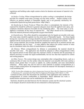 CHAPTER 5. DELUGE SYSTEM
____________________________________________________________________________________________
____________________________________________________________________________________________________________
55
regulations and building codes might contain criteria for duration and amount of material to be
collected.
(a) Surface Cooling. Where extinguishment by surface cooling is contemplated, the design
provides for complete water spray coverage over the entire surface. Surface cooling is not
effective on gaseous products or flammable liquids, and is not generally satisfactory for
combustible liquids having flash points below 140qF (60qC).
(b) Smothering by Steam Produced. Where this effect is contemplated, the intensity of the
expected fire should be sufficient to generate adequate steam from the applied water spray, and
conditions should be otherwise favorable for the smothering effect. The water spray is to be
applied to essentially all the areas of expected fire. This effect should not be contemplated
where the material protected could generate oxygen when heated.
(c) Emulsification. This effect should be contemplated only for liquids not miscible with water.
The water spray should be applied over the entire area of flammable liquids. For those liquids
having low viscosities, the coverage should be uniform and the minimum rate required should be
applied with the nozzle pressure not less than the minimum on which approval is based. For
more viscous materials, the coverage should be complete but need not be so uniform and the unit
rate of application may be lower. A water additive that reduces the surface tension of water
may be considered where the effect of emulsification is contemplated.
(d) Dilution. Where extinguishment by dilution is contemplated, the material should be
miscible with water. The application rate should be adequate to effect extinguishment within
the required period of time based upon the expected volume of material and the percentage of
dilution necessary to render the liquid nonflammable, but not less than that required for control
and cooling purposes.
(e) Other Factors. The system design may contemplate other extinguishing factors, such as a
continuous film of water over the surface where the material is not miscible with water and has a
density much greater than 1.0 (such as asphalt, tar, carbon disulfide, and some nitrocellulose
solutions). Water spray may also be used on some materials to produce extinguishment as a
result of rapid cooling below the temperature at which the material will decompose chemically at
a self-sustaining rate.
NOTE: For the effect of droplet size, refer to Engineering Criteria for Water Mist Fire Suppression Systems, J.
R. Mawhinney, P.E., presented at the Water Mist Fire Suppression Workshop at NIST, March 1-2, 1993.
Limited test data exists that documents the minimum water application rates needed for
extinguishment of certain combustibles or flammables. Much additional test work is
needed before minimum rates can be established for all materials.
Interlocks should be provided between the fire detection system and the electrical systems
to de-energize all power circuits that are not connected to critical processes.
 