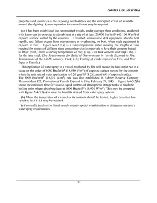 CHAPTER 5. DELUGE SYSTEM
____________________________________________________________________________________________
____________________________________________________________________________________________________________
58
properties and quantities of the exposing combustibles and the anticipated effect of available
manual fire fighting. System operation for several hours may be required.
(a) It has been established that uninsulated vessels, under average plant conditions, enveloped
with flame can be expected to absorb heat at a rate of at least 20,000 Btu/hr/ft2 (63,100 W/m2) of
exposed surface wetted by the contents. Unwetted, uninsulated steel equipment absorbs heat
rapidly, and failure occurs from overpressure or overheating, or both, when such equipment is
exposed to fire. Figure A-4-5.2(a) is a time-temperature curve showing the lengths of time
required for vessels of different sizes containing volatile materials to have their contents heated
to 100qF (38qC) from a starting temperature of 70qF (21qC) for tank contents and 60qF (16qC)
for the tank steel. (See Requirements for Relief of Overpressure in Vessels Exposed to Fire;
Transactions of the ASME, January, 1944, 1-53; Venting of Tanks Exposed to Fire; and Heat
Input to Vessels.)
The application of water spray to a vessel enveloped by fire will reduce the heat input rate to a
value on the order of 6000 Btu/hr/ft2 (18,930 W/m2) of exposed surface wetted by the contents
where the unit rate of water application is 0.20 gpm/ft2 [8.2 (L/min)/m2] of exposed surface.
The 6000 Btu/hr/ft2 (18,930 W/m2) rate was also established in Rubber Reserve Company
Memorandum 123, Protection of Vessels Exposed to Fire, February 28, 1945. Figure A-4-5.2(b)
shows the estimated time for volatile liquid contents of atmospheric storage tanks to reach the
boiling point where absorbing heat at 6000 Btu/hr/ft2 (18,930 W/m2). This may be compared
with Figure A-4-5.2(a) to show the benefits derived from water spray systems.
(b) Where the temperature of a vessel or its contents should be limited, higher densities than
specified in 4-5.2.1 may be required.
(c) Internally insulated or lined vessels require special consideration to determine necessary
water spray requirements.
 