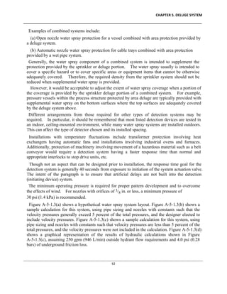 CHAPTER 5. DELUGE SYSTEM
____________________________________________________________________________________________
____________________________________________________________________________________________________________
62
Examples of combined systems include:
(a) Open nozzle water spray protection for a vessel combined with area protection provided by
a deluge system.
(b) Automatic nozzle water spray protection for cable trays combined with area protection
provided by a wet pipe system.
Generally, the water spray component of a combined system is intended to supplement the
protection provided by the sprinkler or deluge portion. The water spray usually is intended to
cover a specific hazard or to cover specific areas or equipment items that cannot be otherwise
adequately covered. Therefore, the required density from the sprinkler system should not be
reduced when supplemental water spray is provided.
However, it would be acceptable to adjust the extent of water spray coverage when a portion of
the coverage is provided by the sprinkler deluge portion of a combined system. For example,
pressure vessels within the process structure protected by area deluge are typically provided with
supplemental water spray on the bottom surfaces where the top surfaces are adequately covered
by the deluge system above.
Different arrangements from those required for other types of detection systems may be
required. In particular, it should be remembered that most listed detection devices are tested in
an indoor, ceiling-mounted environment, while many water spray systems are installed outdoors.
This can affect the type of detector chosen and its installed spacing.
Installations with temperature fluctuations include transformer protection involving heat
exchangers having automatic fans and installations involving industrial ovens and furnaces.
Additionally, protection of machinery involving movement of a hazardous material such as a belt
conveyor would require a detection system having a faster response time than normal and
appropriate interlocks to stop drive units, etc.
Though not an aspect that can be designed prior to installation, the response time goal for the
detection system is generally 40 seconds from exposure to initiation of the system actuation valve.
The intent of the paragraph is to ensure that artificial delays are not built into the detection
(initiating device) system.
The minimum operating pressure is required for proper pattern development and to overcome
the effects of wind. For nozzles with orifices of 3/8 in. or less, a minimum pressure of
30 psi (1.4 kPa) is recommended.
Figure A-5-1.3(a) shows a hypothetical water spray system layout. Figure A-5-1.3(b) shows a
sample calculation for this system, using pipe sizing and nozzles with constants such that the
velocity pressures generally exceed 5 percent of the total pressures, and the designer elected to
include velocity pressures. Figure A-5-1.3(c) shows a sample calculation for this system, using
pipe sizing and nozzles with constants such that velocity pressures are less than 5 percent of the
total pressures, and the velocity pressures were not included in the calculation. Figure A-5-1.3(d)
shows a graphical representation of the results of hydraulic calculations shown in Figure
A-5-1.3(c), assuming 250 gpm (946 L/min) outside hydrant flow requirements and 4.0 psi (0.28
bars) of underground friction loss.
 