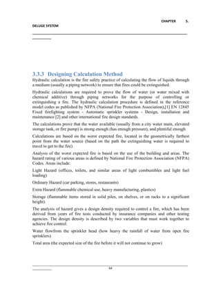 CHAPTER 5.
DELUGE SYSTEM
__________________________________________________________________________________
__________
________________________________________________________________________________________________
____________ 64
3.3.3 Designing Calculation Method
Hydraulic calculation is the fire safety practice of calculating the flow of liquids through
a medium (usually a piping network) to ensure that fires could be extinguished.
Hydraulic calculations are required to prove the flow of water (or water mixed with
chemical additive) through piping networks for the purpose of controlling or
extinguishing a fire. The hydraulic calculation procedure is defined in the reference
model codes as published by NFPA (National Fire Protection Association),[1] EN 12845
Fixed firefighting system - Automatic sprinkler systems - Design, installation and
maintenance [2] and other international fire design standards.
The calculations prove that the water available (usually from a city water main, elevated
storage tank, or fire pump) is strong enough (has enough pressure), and plentiful enough
Calculations are based on the worst expected fire, located in the geometrically farthest
point from the water source (based on the path the extinguishing water is required to
travel to get to the fire).
Analysis of the worst expected fire is based on the use of the building and areas. The
hazard rating of various areas is defined by National Fire Protection Association (NFPA)
Codes. Areas include:
Light Hazard (offices, toilets, and similar areas of light combustibles and light fuel
loading)
Ordinary Hazard (car parking, stores, restaurants)
Extra Hazard (flammable chemical use, heavy manufacturing, plastics)
Storage (flammable items stored in solid piles, on shelves, or on racks to a significant
height).
The analysis of hazard gives a design density required to control a fire, which has been
derived from years of fire tests conducted by insurance companies and other testing
agencies. The design density is described by two variables that must work together to
achieve fire control:
Water flowfrom the sprinkler head (how heavy the rainfall of water from open fire
sprinklers)
Total area (the expected size of the fire before it will not continue to grow)
 