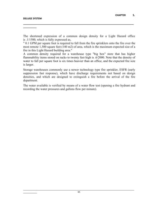 CHAPTER 5.
DELUGE SYSTEM
__________________________________________________________________________________
__________
________________________________________________________________________________________________
____________ 65
The shortened expression of a common design density for a Light Hazard office
is .1/1500, which is fully expressed as,
" 0.1 GPM per square foot is required to fall from the fire sprinklers onto the fire over the
most remote 1,500 square feet (140 m2) of area, which is the maximum expected size of a
fire in this Light Hazard building area."
A common density required for a warehouse type "big box" store that has higher
flammability items stored on racks to twenty feet high is .6/2000. Note that the density of
water to fall per square foot is six times heavier than an office, and the expected fire size
is larger.
Storage warehouses commonly use a newer technology type fire sprinkler, ESFR (early
suppression fast response), which have discharge requirements not based on design
densities, and which are designed to extinguish a fire before the arrival of the fire
department.
The water available is verified by means of a water flow test (opening a fire hydrant and
recording the water pressures and gallons flow per minute).
 