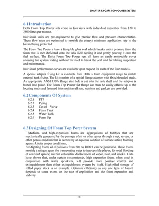 CHAPTER 6.FOAM TOP POURER SYSTEM
__________________________________________________________________________________
________________________________________________________________________________________________
66
6.1Introduction
Delta Foam Top Pourer sets come in four sizes with individual capacities from 120 to
3600 litres per minute.
Individual units are pre-engineered to give precise flow and pressure characteristics.
These flow rates are optimised to provide the correct minimum application rate to the
hazard being protected.
The Foam Top Pourers have a frangible glass seal which breaks under pressure from the
foam that is then deflected onto the tank shell cooling it and gently pouring it onto the
fuel surface. The Delta Foam Top Pourer sets all have an easily removable cover
allowing for system testing without the need to break the seal and facilitating inspection
and maintenance.
Individual performance curves are available upon request for each of the four models.
A special adaptor fixing kit is available from Delta’s foam equipment range to enable
external tank fixing. The kit consists of a special flange adaptor with fixed threaded studs.
An appropriate ANSI 150lb flange size hole is cut into the tank shell and the adaptor is
bolted into place. The Foam Top Pourer Set flange can then be easily offered up to the
locating studs and fastened into position-all nuts, washers and gaskets are provided.
6.2Components Of System
6.2.1 FTP
6.2.2 Piping
6.2.3 Cut of Valve
6.2.4 Foam Tank
6.2.5 Water Tank
6.2.6 Pump Set
6.3Designing Of Foam Top Porer System
Medium- and high-expansion foams are aggregations of bubbles that are
mechanically generated by the passage of air or other gases through a net, screen, or
other porous medium that is wetted by an aqueous solution of surface active foaming
agents. Under proper conditions,
fire-fighting foams of expansions from 20:1 to 1000:1 can be generated. These foams
provide a unique agent for transporting water to inaccessible places; for total flooding
of confined spaces; and for volumetric displacement of vapor, heat, and smoke. Tests
have shown that, under certain circumstances, high expansion foam, when used in
conjunction with water sprinklers, will provide more positive control and
extinguishment than either extinguishment system by itself. High-piled storage of
rolled paper stock is an example. Optimum efficiency in any one type of hazard
depends to some extent on the rate of application and the foam expansion and
stability.
 
