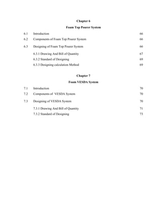 Chapter 6
Foam Top Pourer System
6.1 Introduction 66
6.2 Components of Foam Top Pourer System 66
6.3 Designing of Foam Top Pourer System 66
6.3.1 Drawing And Bill of Quantity 67
6.3.2 Standard of Designing 69
6.3.3 Designing calculation Method 69
Chapter 7
Foam VESDA System
7.1 Introduction 70
7.2 Components of VESDA System 70
7.3 Designing of VESDA System 70
7.3.1 Drawing And Bill of Quantity 71
7.3.2 Standard of Designing 73
 