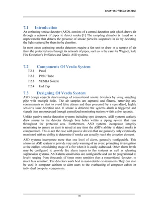 CHAPTER 7.VESDA SYSTEM
__________________________________________________________________________________
________________________________________________________________________________________________
70
7.1 Introduction
An aspirating smoke detector (ASD), consists of a central detection unit which draws air
through a network of pipes to detect smoke.[1] The sampling chamber is based on a
nephelometer that detects the presence of smoke particles suspended in air by detecting
the light scattered by them in the chamber.
In most cases aspirating smoke detectors require a fan unit to draw in a sample of air
from the protected area through its network of pipes, such as is the case for Wagner, Safe
Fire Detection's ProSeries and Xtralis ASD systems.
7.2 Components Of Vesda System
7.2.1 Panel
7.2.2 PPRC Tube
7.2.3 VESDA Nozzle
7.2.4 End Cap
7.3 Designing Of Vesda System
ASD design corrects shortcomings of conventional smoke detectors by using sampling
pipe with multiple holes. The air samples are captured and filtered, removing any
contaminants or dust to avoid false alarms and then processed by a centralized, highly
sensitive laser detection unit. If smoke is detected, the systems alarm is triggered, and
signals then are processed through centralized monitoring stations within a few seconds.
Unlike passive smoke detection systems including spot detectors, ASD systems actively
draw smoke to the detector through bore holes within a piping system that runs
throughout the protected area. Furthermore, ASD systems incorporate integrity
monitoring to ensure an alert is raised at any time the ASD’s ability to detect smoke is
compromised. This is not the case with passive devices that are generally only electrically
monitored with no ability to determine if smoke can actually reach the detection element.
ASD systems incorporate more than one level of alarm, generally configurable. This
allows an ASD system to provide very early warning of an event, prompting investigation
at the earliest smouldering stage of a fire when it is easily addressed. Other alarm levels
may be configured to provide fire alarm inputs to fire systems as well as releasing
suppression systems. ASD alarm sensitivities are configurable and can be programmed to
levels ranging from thousands of times more sensitive than a conventional detector, to
much less sensitive. The detectors work best in non-volatile environments.They can also
be used in computer cabinets to alert users to the overheating of computer cables or
individual computer components.
 