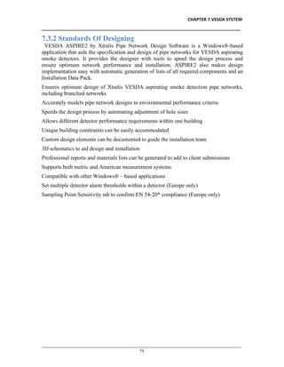 CHAPTER 7.VESDA SYSTEM
__________________________________________________________________________________
________________________________________________________________________________________________
73
7.3.2 Standards Of Designing
VESDA ASPIRE2 by Xtralis Pipe Network Design Software is a Windows®-based
application that aids the specification and design of pipe networks for VESDA aspirating
smoke detectors. It provides the designer with tools to speed the design process and
ensure optimum network performance and installation. ASPIRE2 also makes design
implementation easy with automatic generation of lists of all required components and an
Installation Data Pack.
Ensures optimum design of Xtralis VESDA aspirating smoke detection pipe networks,
including branched networks
Accurately models pipe network designs to environmental performance criteria
Speeds the design process by automating adjustment of hole sizes
Allows different detector performance requirements within one building
Unique building constraints can be easily accommodated
Custom design elements can be documented to guide the installation team
3D schematics to aid design and installation
Professional reports and materials lists can be generated to add to client submissions
Supports both metric and American measurement systems
Compatible with other Windows® – based applications
Set multiple detector alarm thresholds within a detector (Europe only)
Sampling Point Sensitivity tab to confirm EN 54-20* compliance (Europe only)
 