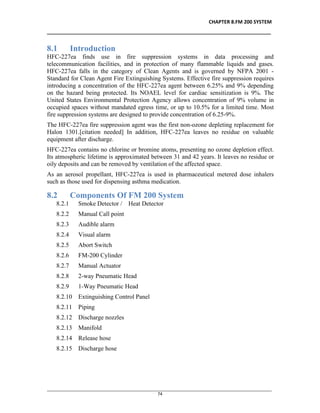 CHAPTER 8.FM 200 SYSTEM
__________________________________________________________________________________
________________________________________________________________________________________________
74
8.1 Introduction
HFC-227ea finds use in fire suppression systems in data processing and
telecommunication facilities, and in protection of many flammable liquids and gases.
HFC-227ea falls in the category of Clean Agents and is governed by NFPA 2001 -
Standard for Clean Agent Fire Extinguishing Systems. Effective fire suppression requires
introducing a concentration of the HFC-227ea agent between 6.25% and 9% depending
on the hazard being protected. Its NOAEL level for cardiac sensitization is 9%. The
United States Environmental Protection Agency allows concentration of 9% volume in
occupied spaces without mandated egress time, or up to 10.5% for a limited time. Most
fire suppression systems are designed to provide concentration of 6.25-9%.
The HFC-227ea fire suppression agent was the first non-ozone depleting replacement for
Halon 1301.[citation needed] In addition, HFC-227ea leaves no residue on valuable
equipment after discharge.
HFC-227ea contains no chlorine or bromine atoms, presenting no ozone depletion effect.
Its atmospheric lifetime is approximated between 31 and 42 years. It leaves no residue or
oily deposits and can be removed by ventilation of the affected space.
As an aerosol propellant, HFC-227ea is used in pharmaceutical metered dose inhalers
such as those used for dispensing asthma medication.
8.2 Components Of FM 200 System
8.2.1 Smoke Detector / Heat Detector
8.2.2 Manual Call point
8.2.3 Audible alarm
8.2.4 Visual alarm
8.2.5 Abort Switch
8.2.6 FM-200 Cylinder
8.2.7 Manual Actuator
8.2.8 2-way Pneumatic Head
8.2.9 1-Way Pneumatic Head
8.2.10 Extinguishing Control Panel
8.2.11 Piping
8.2.12 Discharge nozzles
8.2.13 Manifold
8.2.14 Release hose
8.2.15 Discharge hose
 