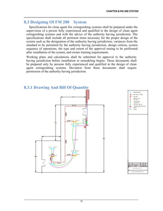 CHAPTER 8.FM 200 SYSTEM
__________________________________________________________________________________
________________________________________________________________________________________________
75
8.3 Designing Of FM 200 System
Specifications for clean agent fire extinguishing systems shall be prepared under the
supervision of a person fully experienced and qualified in the design of clean agent
extinguishing systems and with the advice of the authority having jurisdiction. The
specifications shall include all pertinent items necessary for the proper design of the
system such as the designation of the authority having jurisdiction, variances from the
standard to be permitted by the authority having jurisdiction, design criteria, system
sequence of operations, the type and extent of the approval testing to be performed
after installation of the system, and owner training requirements.
Working plans and calculations shall be submitted for approval to the authority
having jurisdiction before installation or remodeling begins. These documents shall
be prepared only by persons fully experienced and qualified in the design of clean
agent extinguishing systems. Deviation from these documents shall require
permission of the authority having jurisdiction.
8.3.1 Drawing And Bill Of Quantity
 