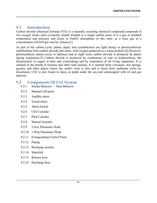 CHAPTER 9.CO2 SYSTEM
____________________________________________________________________________________________
____________________________________________________________________________________________________________
81
9.1 Introduction
Carbon dioxide (chemical formula CO2) is a naturally occurring chemical compound composed of
two oxygen atoms each covalently double bonded to a single carbon atom. It is a gas at standard
temperature and pressure and exists in Earth's atmosphere in this state, as a trace gas at a
concentration of 0.039 per cent by volume.[1]
As part of the carbon cycle, plants, algae, and cyanobacteria use light energy to photosynthesize
carbohydrate from carbon dioxide and water, with oxygen produced as a waste product.[2] However,
photosynthesis cannot occur in darkness and at night some carbon dioxide is produced by plants
during respiration.[3] Carbon dioxide is produced by combustion of coal or hydrocarbons, the
fermentation of sugars in beer and winemaking and by respiration of all living organisms. It is
exhaled in the breath of humans and other land animals. It is emitted from volcanoes, hot springs,
geysers and other places where the earth's crust is thin and is freed from carbonate rocks by
dissolution. CO2 is also found in lakes, at depth under the sea and commingled with oil and gas
deposits.
9.2 Components Of Co2 System
9.2.1 Smoke Detector / Heat Detector
9.2.2 Manual Call point
9.2.3 Audible alarm
9.2.4 Visual alarm
9.2.5 Abort Switch
9.2.6 CO2 Cylinder
9.2.7 Pilot Cylinder
9.2.8 Manual Actuator
9.2.9 2-way Pneumatic Head
9.2.10 1-Way Pneumatic Head
9.2.11 Extinguishing Control Panel
9.2.12 Piping
9.2.13 Discharge nozzles
9.2.14 Manifold
9.2.15 Release hose
9.2.16 Discharge hose
 