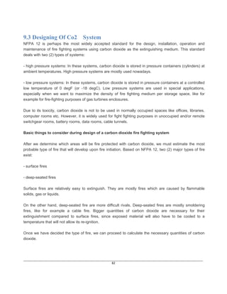 ____________________________________________________________________________________________________________
82
9.3 Designing Of Co2 System
NFPA 12 is perhaps the most widely accepted standard for the design, installation, operation and
maintenance of fire fighting systems using carbon dioxide as the extinguishing medium. This standard
deals with two (2) types of systems:
- high pressure systems: In these systems, carbon dioxide is stored in pressure containers (cylinders) at
ambient temperatures. High pressure systems are mostly used nowadays.
- low pressure systems: In these systems, carbon dioxide is stored in pressure containers at a controlled
low temperature of 0 degF (or -18 degC). Low pressure systems are used in special applications,
especially when we want to maximize the density of fire fighting medium per storage space, like for
example for fire-fighting purposes of gas turbines enclosures.
Due to its toxicity, carbon dioxide is not to be used in normally occupied spaces like offices, libraries,
computer rooms etc. However, it is widely used for fight fighting purposes in unoccupied and/or remote
switchgear rooms, battery rooms, data rooms, cable tunnels.
Basic things to consider during design of a carbon dioxide fire fighting system
After we determine which areas will be fire protected with carbon dioxide, we must estimate the most
probable type of fire that will develop upon fire initiation. Based on NFPA 12, two (2) major types of fire
exist:
- surface fires
- deep-seated fires
Surface fires are relatively easy to extinguish. They are mostly fires which are caused by flammable
solids, gas or liquids.
On the other hand, deep-seated fire are more difficult rivals. Deep-seated fires are mostly smoldering
fires, like for example a cable fire. Bigger quantities of carbon dioxide are necessary for their
extinguishment compared to surface fires, since exposed material will also have to be cooled to a
temperature that will not allow its re-ignition.
Once we have decided the type of fire, we can proceed to calculate the necessary quantities of carbon
dioxide.
 