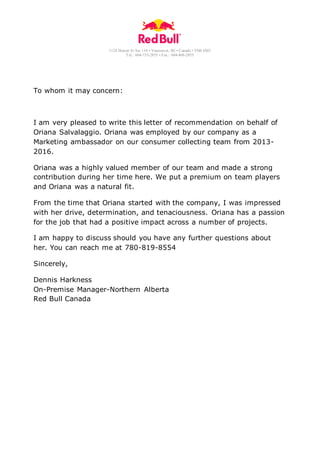 1128 Homer St Ste 110 • Vancouver, BC• Canada • V6B 6M5
Tel.: 604-733-2855 • Fax.: 604-408-2855
To whom it may concern:
I am very pleased to write this letter of recommendation on behalf of
Oriana Salvalaggio. Oriana was employed by our company as a
Marketing ambassador on our consumer collecting team from 2013-
2016.
Oriana was a highly valued member of our team and made a strong
contribution during her time here. We put a premium on team players
and Oriana was a natural fit.
From the time that Oriana started with the company, I was impressed
with her drive, determination, and tenaciousness. Oriana has a passion
for the job that had a positive impact across a number of projects.
I am happy to discuss should you have any further questions about
her. You can reach me at 780-819-8554
Sincerely,
Dennis Harkness
On-Premise Manager-Northern Alberta
Red Bull Canada
 