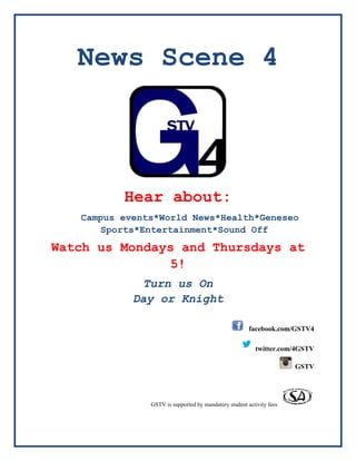News Scene 4
Hear about:
Campus events*World News*Health*Geneseo
Sports*Entertainment*Sound Off
Watch us Mondays and Thursdays at
5!
Turn us On
Day or Knight
facebook.com/GSTV4
twitter.com/4GSTV
GSTV
GSTV is supported by mandatory student activity fees
 