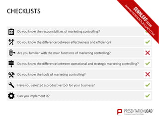 CHECKLISTS
Are you familiar with the main functions of marketing controlling?
Do you know the difference between operational and strategic marketing controlling?
Do you know the tools of marketing controlling?
Have you selected a productive tool for your business?
Can you implement it?
Do you know the difference between effectiveness and efficiency?
Do you know the responsibilities of marketing controlling?
 