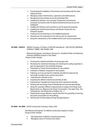 Hussein Khalil / page 3
• Coordinating the installation of the kitchens and laundries with the other
related services.
• Managing a team of technicians, supervisors and skilled labours.
• Managing the site activities as per the Scheduled Plan.
• Installing the Kitchens’ and Laundries’ Equipments and doing the
necessary connections with the electromechanical services as per the
catalogues.
• Installing the Kitchens and Laundries as per the approved drawings
• Installing the Cold &Freezer Rooms and Kitchen Hoods with Fire
Protection System.
• Testing and commissioning of the installed equipments.
• Handing over the equipments to the client as per his requirements.
• Doing the maintenance of the installed kitchen and Laundry equipments.
09 /2009 – 09/2010 ANSES Company A Partner of DECON International - DEUTSCHE ENERGIE-
CONSULT GMBH, ABU DHABI, UAE.
Mechanical Engineer, Consultancy Services for AbuDhabi Water and Electricity
Authority (ADWEA) Projects in Abu Dhabi .
Scope of work includes:
• Checking the material submittals and giving approvals.
• Reviewing the mechanical drawings and checking the cooling capacities to
give the approvals for the submitted drawings.
• Preparation of Tender Documentations for new projects.
• Evaluation of Bidders’ proposals for new projects.
• Following up to be sure that the materials submitted for approval are
technically complied to the contract documents.
• Inspecting the materials at site .
• Inspecting the different mechanical activities at sites.
• Inspecting the Testing& Commissioning of the mechanical activities.
• Working with the Energy Audit of Residential and Commercial buildings.
• Doing the necessary different measurements to prepare the Energy Audit
Report (Such as: Measuring the Power Consumption, The water Flow, The
Temperatures ,the Efficiencies of Chillers, etc…).
• Preparing the energy efficiency reports that show the possibility of reducing
the power consumption for the buildings.
• Working with the New Battery Energy Storage Systems.
04 /2008 – 09 /2009 ACICO Construction Company, Dubai, UAE
Site Mechanical Engineer, for different construction projects in Dubai.
Scope of work includes:
• Site Supervision of different mechanical activities.
• Managing a team of Foreman and Labors.
CV Hussein Khalil
 