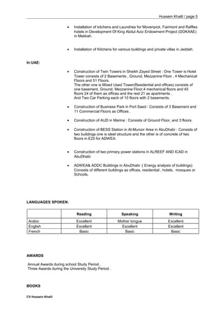 Hussein Khalil / page 5
• Installation of kitchens and Laundries for Movenpick, Fairmont and Raffles
hotels in Development Of King Abdul Aziz Endowment Project (DOKAAE)
in Mekkah.
• Installation of Kitchens for various buildings and private villas in Jeddah.
In UAE:
• Construction of Twin Towers in Sheikh Zayed Street : One Tower is Hotel
Tower consists of 2 Basements , Ground, Mezzanine Floor , 4 Mechanical
Floors and 51 Floors.
The other one is Mixed Used Tower(Residential and offices) consists of
one basement, Ground, Mezzanine Floor,4 mechanical floors and 45
floors 24 of them as offices and the rest 21 as apartments .
And Two Car Parking each of 10 floors with 2 basements.
• Construction of Business Park in Port Saed : Consists of 3 Basement and
11 Commercial Floors as Offices .
• Construction of AUD in Marina : Consists of Ground Floor, and 3 floors.
• Construction of BESS Station in Al-Muroor Area in AbuDhabi : Consists of
two buildings one is steel structure and the other is of concrete of two
floors in E25 for ADWEA.
• Construction of two primary power stations in ALREEF AND ICAD in
AbuDhabi
• ADWEA& ADDC Buildings in AbuDhabi :( Energy analysis of buildings):
Consists of different buildings as offices, residential , hotels, mosques or
Schools.
LANGUAGES SPOKEN:
Reading Speaking Writing
Arabic Excellent Mother tongue Excellent
English Excellent Excellent Excellent
French Basic Basic Basic
AWARDS
Annual Awards during school Study Period .
Three Awards during the University Study Period .
BOOKS
CV Hussein Khalil
 