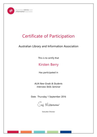Certificate of Participation
Australian Library and Information Association
This is to certify that
Kirsten Berry
Has participated in
ALIA New Grads & Students
Interview Skills Seminar
Date: Thursday 1 September 2016
Executive Director
 