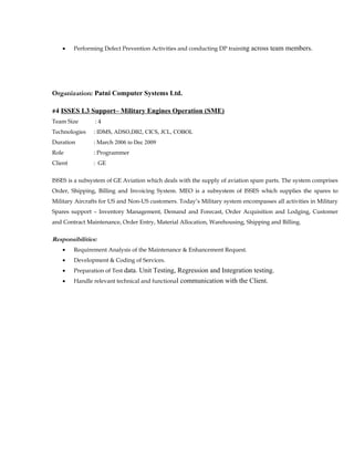 • Performing Defect Prevention Activities and conducting DP training across team members.
Organization: Patni Computer Systems Ltd.
#4 ISSES L3 Support– Military Engines Operation (SME)
Team Size : 4
Technologies : IDMS, ADSO,DB2, CICS, JCL, COBOL
Duration : March 2006 to Dec 2009
Role : Programmer
Client : GE
ISSES is a subsystem of GE Aviation which deals with the supply of aviation spare parts. The system comprises
Order, Shipping, Billing and Invoicing System. MEO is a subsystem of ISSES which supplies the spares to
Military Aircrafts for US and Non-US customers. Today’s Military system encompasses all activities in Military
Spares support – Inventory Management, Demand and Forecast, Order Acquisition and Lodging, Customer
and Contract Maintenance, Order Entry, Material Allocation, Warehousing, Shipping and Billing.
Responsibilities:
• Requirement Analysis of the Maintenance & Enhancement Request.
• Development & Coding of Services.
• Preparation of Test data. Unit Testing, Regression and Integration testing.
• Handle relevant technical and functional communication with the Client.
 