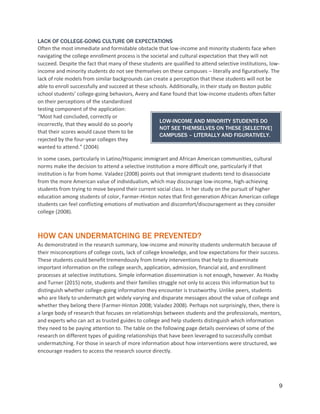 9
LACK OF COLLEGE-GOING CULTURE OR EXPECTATIONS
Often the most immediate and formidable obstacle that low-income and minority students face when
navigating the college enrollment process is the societal and cultural expectation that they will not
succeed. Despite the fact that many of these students are qualified to attend selective institutions, low-
income and minority students do not see themselves on these campuses – literally and figuratively. The
lack of role models from similar backgrounds can create a perception that these students will not be
able to enroll successfully and succeed at these schools. Additionally, in their study on Boston public
school students’ college-going behaviors, Avery and Kane found that low-income students often falter
on their perceptions of the standardized
testing component of the application:
“Most had concluded, correctly or
incorrectly, that they would do so poorly
that their scores would cause them to be
rejected by the four-year colleges they
wanted to attend.” (2004)
In some cases, particularly in Latino/Hispanic immigrant and African American communities, cultural
norms make the decision to attend a selective institution a more difficult one, particularly if that
institution is far from home. Valadez (2008) points out that immigrant students tend to disassociate
from the more American value of individualism, which may discourage low-income, high-achieving
students from trying to move beyond their current social class. In her study on the pursuit of higher
education among students of color, Farmer-Hinton notes that first-generation African American college
students can feel conflicting emotions of motivation and discomfort/discouragement as they consider
college (2008).
HOW CAN UNDERMATCHING BE PREVENTED?
As demonstrated in the research summary, low-income and minority students undermatch because of
their misconceptions of college costs, lack of college knowledge, and low expectations for their success.
These students could benefit tremendously from timely interventions that help to disseminate
important information on the college search, application, admission, financial aid, and enrollment
processes at selective institutions. Simple information dissemination is not enough, however. As Hoxby
and Turner (2015) note, students and their families struggle not only to access this information but to
distinguish whether college-going information they encounter is trustworthy. Unlike peers, students
who are likely to undermatch get widely varying and disparate messages about the value of college and
whether they belong there (Farmer-Hinton 2008; Valadez 2008). Perhaps not surprisingly, then, there is
a large body of research that focuses on relationships between students and the professionals, mentors,
and experts who can act as trusted guides to college and help students distinguish which information
they need to be paying attention to. The table on the following page details overviews of some of the
research on different types of guiding relationships that have been leveraged to successfully combat
undermatching. For those in search of more information about how interventions were structured, we
encourage readers to access the research source directly.
LOW-INCOME AND MINORITY STUDENTS DO
NOT SEE THEMSELVES ON THESE [SELECTIVE]
CAMPUSES – LITERALLY AND FIGURATIVELY.
 
