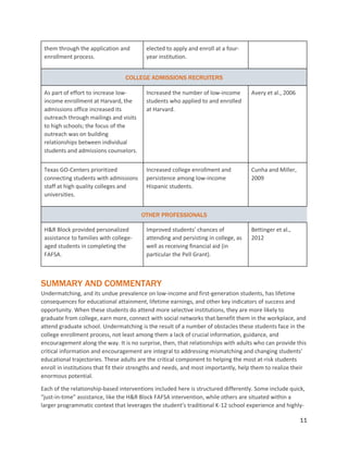 11
them through the application and
enrollment process.
elected to apply and enroll at a four-
year institution.
COLLEGE ADMISSIONS RECRUITERS
As part of effort to increase low-
income enrollment at Harvard, the
admissions office increased its
outreach through mailings and visits
to high schools; the focus of the
outreach was on building
relationships between individual
students and admissions counselors.
Increased the number of low-income
students who applied to and enrolled
at Harvard.
Avery et al., 2006
Texas GO-Centers prioritized
connecting students with admissions
staff at high quality colleges and
universities.
Increased college enrollment and
persistence among low-income
Hispanic students.
Cunha and Miller,
2009
OTHER PROFESSIONALS
H&R Block provided personalized
assistance to families with college-
aged students in completing the
FAFSA.
Improved students’ chances of
attending and persisting in college, as
well as receiving financial aid (in
particular the Pell Grant).
Bettinger et al.,
2012
SUMMARY AND COMMENTARY
Undermatching, and its undue prevalence on low-income and first-generation students, has lifetime
consequences for educational attainment, lifetime earnings, and other key indicators of success and
opportunity. When these students do attend more selective institutions, they are more likely to
graduate from college, earn more, connect with social networks that benefit them in the workplace, and
attend graduate school. Undermatching is the result of a number of obstacles these students face in the
college enrollment process, not least among them a lack of crucial information, guidance, and
encouragement along the way. It is no surprise, then, that relationships with adults who can provide this
critical information and encouragement are integral to addressing mismatching and changing students’
educational trajectories. These adults are the critical component to helping the most at-risk students
enroll in institutions that fit their strengths and needs, and most importantly, help them to realize their
enormous potential.
Each of the relationship-based interventions included here is structured differently. Some include quick,
“just-in-time” assistance, like the H&R Block FAFSA intervention, while others are situated within a
larger programmatic context that leverages the student’s traditional K-12 school experience and highly-
 