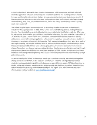 12
trained professionals. Even with these structural differences, each intervention positively affected
students’ application behaviors and subsequent enrollment patterns. The challenge, then, is how to
leverage and formalize interventions that are already successful so that more students can benefit. If
interventions that build relationships between students and trained professionals are a key to solving
undermatching, how, then, can these relationships, which will always be limited by human capacity,
reach more students?
The answer may lie in part within the bounds of technology that has made some of the research
included in this paper possible. In 1995, Arthur Levine and Jana Nidiffer published Beating the Odds:
How the Poor Get to College, a seminal book which examined what critical factors made the difference
for low-income students who successfully accessed higher education. The book looked at case studies of
24 students. In 2012, Caroline Hoxby and Christopher Avery were able to use standardized testing
databases to examine the college application behaviors of every college-bound, low-income student in
the country – a data set of hundreds of thousands. Their research showed that there were large pools of
very high achieving, low-income students - even as admission offices at highly selective colleges across
the country bemoaned that there were not enough qualified, low-income applicants from which to
choose. Technology has allowed researchers to understand the phenomenon of undermatching through
data sets that Levine and Nidiffer could never have accessed in 1995. Perhaps technology, then, is also
the key to formalizing and strengthening these crucial relationships to eliminate undermatching for high
potential students.
As research and policy efforts in the college match space continue to evolve, we are all challenged to
change and evolve with them. In the executive summary, we note that serving underrepresented
students requires us to do things differently, because we want different results. TCASN will continue to
closely follow new research, policy initiatives, and promising practices that can reduce undermatching.
We are also actively pursuing solutions to this complex and urgent issue. To learn more about our
efforts, please visit our website at www.tncollegeaccess.org/.
 
