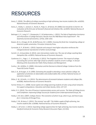 13
RESOURCES
Avery, C. (2010). The effects of college counseling on high-achieving, low-income students (No. w16359).
National Bureau of Economic Research.
Avery, C., Hoxby, C., Jackson, C., Burek, K., Pope, G., & Raman, M. (2006).Cost should be no barrier: An
evaluation of the first year of Harvard's financial aid initiative (No. w12029). National Bureau of
Economic Research.
Bettinger, E. P., Long, B. T., Oreopoulos, P., & Sanbonmatsu, L. (2012). The Role of Application Assistance
and Information in College Decisions: Results from the H&R Block Fafsa Experiment*. The
Quarterly Journal of Economics, 127(3), 1205-1242.
Bowen, W. G., Chingos, M. M., & McPherson, M. S. (2009). Crossing the finish line: Completing college at
America's public universities. Princeton University Press.
Carnevale, A. P., & Strohl, J. (2013). Separate and unequal: How higher education reinforces the
intergenerational reproduction of white racial privilege.
Carrell, S. E., & Sacerdote, B. (2013). Late interventions matter too: The case of college coaching New
Hampshire (No. w19031). National Bureau of Economic Research.
Castleman, B. L., Page, L. C., & Schooley, K. (2012). The Forgotten Summer: The impact of college
counseling the summer after high school on whether students enroll in college. In Annual
Meeting of the Association for Public Policy Analysis and Management.
Cunha, J. M., & Miller, D. (2009). Information and the Decision to Attend College: Evidence from the
Texas GO Center Project.
Dale, S. B., & Krueger, A. B. (1999). Estimating the payoff to attending a more selective college: An
application of selection on observables and unobservables (No. w7322). National bureau of
economic research.
Dillon, E. W., & Smith, J. A. (2013). The determinants of mismatch between students and colleges (No.
w19286). National Bureau of Economic Research.
Farmer-Hinton, R. L. (2008). Social capital and college planning students of color using school networks
for support and guidance. Education and Urban Society, 41(1), 127-157.
Heller, D. E. (2013). The role of finances in postsecondary access and success. The State of College Access
and Completion: Improving College Success for Students from Underrepresented Groups, 96.
Hoxby, C. M. (Ed.). (2007). College choices: The economics of where to go, when to go, and how to pay
for it. University of Chicago Press.
Hoxby, C. M., & Avery, C. (2012). The missing" one-offs": The hidden supply of high-achieving, low
income students (No. w18586). National Bureau of Economic Research.
Hoxby, C., & Turner, S. (2013). Expanding college opportunities for high-achieving, low income students.
Stanford Institute for Economic Policy Research Discussion Paper, (12-014).
 