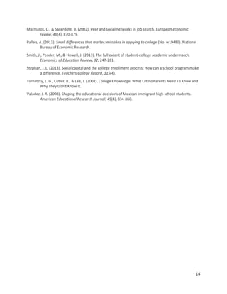 14
Marmaros, D., & Sacerdote, B. (2002). Peer and social networks in job search. European economic
review, 46(4), 870-879.
Pallais, A. (2013). Small differences that matter: mistakes in applying to college (No. w19480). National
Bureau of Economic Research.
Smith, J., Pender, M., & Howell, J. (2013). The full extent of student-college academic undermatch.
Economics of Education Review, 32, 247-261.
Stephan, J. L. (2013). Social capital and the college enrollment process: How can a school program make
a difference. Teachers College Record, 115(4).
Tornatzky, L. G., Cutler, R., & Lee, J. (2002). College Knowledge: What Latino Parents Need To Know and
Why They Don't Know It.
Valadez, J. R. (2008). Shaping the educational decisions of Mexican immigrant high school students.
American Educational Research Journal, 45(4), 834-860.
 