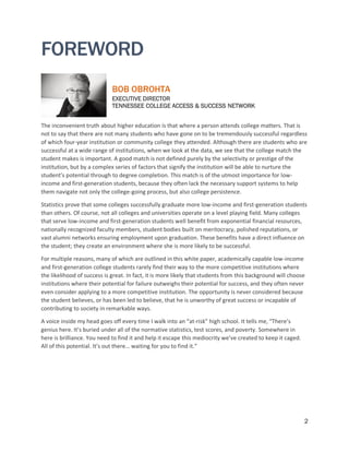 2
FOREWORD
BOB OBROHTA
EXECUTIVE DIRECTOR
TENNESSEE COLLEGE ACCESS & SUCCESS NETWORK
The inconvenient truth about higher education is that where a person attends college matters. That is
not to say that there are not many students who have gone on to be tremendously successful regardless
of which four-year institution or community college they attended. Although there are students who are
successful at a wide range of institutions, when we look at the data, we see that the college match the
student makes is important. A good match is not defined purely by the selectivity or prestige of the
institution, but by a complex series of factors that signify the institution will be able to nurture the
student’s potential through to degree completion. This match is of the utmost importance for low-
income and first-generation students, because they often lack the necessary support systems to help
them navigate not only the college-going process, but also college persistence.
Statistics prove that some colleges successfully graduate more low-income and first-generation students
than others. Of course, not all colleges and universities operate on a level playing field. Many colleges
that serve low-income and first-generation students well benefit from exponential financial resources,
nationally recognized faculty members, student bodies built on meritocracy, polished reputations, or
vast alumni networks ensuring employment upon graduation. These benefits have a direct influence on
the student; they create an environment where she is more likely to be successful.
For multiple reasons, many of which are outlined in this white paper, academically capable low-income
and first-generation college students rarely find their way to the more competitive institutions where
the likelihood of success is great. In fact, it is more likely that students from this background will choose
institutions where their potential for failure outweighs their potential for success, and they often never
even consider applying to a more competitive institution. The opportunity is never considered because
the student believes, or has been led to believe, that he is unworthy of great success or incapable of
contributing to society in remarkable ways.
A voice inside my head goes off every time I walk into an “at-risk” high school. It tells me, “There’s
genius here. It’s buried under all of the normative statistics, test scores, and poverty. Somewhere in
here is brilliance. You need to find it and help it escape this mediocrity we’ve created to keep it caged.
All of this potential. It’s out there… waiting for you to find it.”
 