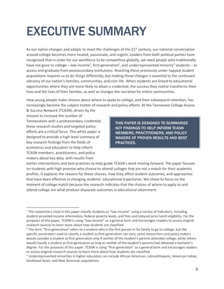 3
EXECUTIVE SUMMARY
As our nation changes and adapts to meet the challenges of the 21st
century, our national conversation
around college becomes more heated, passionate, and urgent. Leaders from both political parties have
recognized that in order for our workforce to be competitive globally, we need people who traditionally
have not gone to college – low-income1
, first-generation2
, and underrepresented minority3
students – to
access and graduate from postsecondary institutions. Reaching these previously under-tapped student
populations requires us to do things differently, but making these changes is essential to the continued
vibrancy of our nation’s families, communities, and civic life. When students are linked to educational
opportunities where they are more likely to attain a credential, the success they realize transforms their
lives and the lives of their families, as well as changes the narrative for entire communities.
How young people make choices about where to apply to college, and their subsequent retention, has
increasingly become the subject matter of research and policy efforts. At the Tennessee College Access
& Success Network (TCASN), driven by the
mission to increase the number of
Tennesseans with a postsecondary credential,
these research studies and targeted policy
efforts are a critical focus. This white paper is
designed to provide a high-level summary of
key research findings from the fields of
economics and education to help inform
TCASN members, practitioners, and policy
makers about key data, with results from
earlier interventions and best practices to help guide TCASN’s work moving forward. The paper focuses
on students with high promise who choose to attend colleges that are not a match for their academic
profiles. It explores the reasons for these choices, how they affect student outcomes, and approaches
that have been effective in changing students’ educational trajectories. We chose to focus on the
moment of college match because the research indicates that the choices of where to apply to and
attend college are what produce disparate outcomes in educational attainment.
1
The researchers cited in this paper classify students as “low-income” using a variety of indicators, including
student-provided income information, federal poverty levels, and free and reduced price lunch eligibility. For the
purposes of this paper, TCASN is using “low-income” as a general term and encourages readers to access original
research sources to learn more about how students are classified.
2
The term “first-generation” refers to a student who is the first person in his family to go to college, but the
specific parameters used to classify a student as first-generation can vary; some researchers and policy makers
would consider a student as first-generation only if neither of the student’s parents attended college, while others
would classify a student as first-generation as long as neither of the student’s parents had obtained a bachelor’s
degree. For the purposes of this paper, TCASN is using “first-generation” as a general term and encourages readers
to access original research sources to learn more about how students are classified.
3
Underrepresented minorities in higher education can include African American, Latino/Hispanic, American Indian,
Southeast Asian, and New American populations.
THIS PAPER IS DESIGNED TO SUMMARIZE
KEY FINDINGS TO HELP INFORM TCASN
MEMBERS, PRACTITIONERS, AND POLICY
MAKERS OF PROVEN RESULTS AND BEST
PRACTICES.
 
