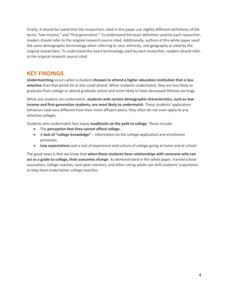4
Finally, it should be noted that the researchers cited in this paper use slightly different definitions of the
terms “low-income,” and “first-generation.” To understand the exact definition used by each researcher,
readers should refer to the original research source cited. Additionally, authors of this white paper used
the same demographic terminology when referring to race, ethnicity, and geography as cited by the
original researchers. To understand the exact terminology used by each researcher, readers should refer
to the original research source cited.
KEY FINDINGS
Undermatching occurs when a student chooses to attend a higher education institution that is less
selective than that which he or she could attend. When students undermatch, they are less likely to
graduate from college or attend graduate school and more likely to have decreased lifetime earnings.
While any student can undermatch, students with certain demographic characteristics, such as low-
income and first-generation students, are most likely to undermatch. These students’ application
behaviors look very different from their more affluent peers; they often do not even apply to any
selective colleges.
Students who undermatch face many roadblocks on the path to college. These include:
 The perception that they cannot afford college.
 A lack of “college knowledge” – information on the college application and enrollment
processes.
 Low expectations and a lack of experience and culture of college-going at home and at school.
The good news is that we know that when these students have relationships with someone who can
act as a guide to college, their outcomes change. As demonstrated in this white paper, trained school
counselors, college coaches, near-peer mentors, and other caring adults can shift students’ trajectories
to help them make better college matches.
 