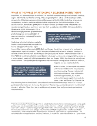 6
WHAT IS THE VALUE OF ATTENDING A SELECTIVE INSTITUTION4?
Enrollment in a selective college or university can positively impact student graduation rates, advanced
degree attainment, and lifetime earnings. The average completion rate at selective colleges is 73%,
compared to 40% at open access institutions (Carnevale and Strohl, 2013). Controlling for academic
achievements, students graduate at higher rates at more selective institutions compared to less
selective schools. Bowen et al. (2009) found that academically qualified students who attend a less
selective college than they could have were less likely to graduate within 150% of the expected time
(Bowen et al. 2009). Additionally, 35% of
selective college graduates go on to receive
graduate degrees, compared to 21% of
open access college graduates (Carnevale
and Strohl, 2013).
Students at selective institutions typically
have access to superior peer networks that
lead to job opportunities and a higher
income (Marmaros and Sacerdote, 2002). Dale and Krueger found these networks to be particularly
advantageous for at-risk students: “Highly selective colleges provide access to networks for minority
students and for students from disadvantaged family backgrounds that are otherwise not available to
them” (2011). Social networks influence and assist with career searches and employment, thus access to
a better network may result in higher paying jobs. Dale and Krueger (2011) also found that attending an
institution with a 100-point higher average SAT score will increase earnings by 7% for African American,
Hispanic, and low-income students.
Access to better jobs and higher incomes for
underrepresented students provides direct
benefits to society. There are substantial
personal consequences for a student who
matches inappropriately, but student
undermatching also negatively impacts the
public. Hoxby and Turner (2013) argue that
high achieving, low-income students who undermatch or do not attend college because of a lack of
guidance or information are decreasing the return on the enormous social and economic investment of
their K-12 schooling. Thus, there is a societal impetus to ensure these students attend appropriately
matched schools.
4
“Selective institution,” refers to colleges that do not admit all applicants. While multiple data points such as grade
point average and standardized test scores may be used to determine a college’s selectivity, “selective,” typically
refers to the college’s acceptance rate percentage. The lower the admissions acceptance rate, the more selective,
the institution is considered to be. Colleges and universities with high acceptance rates are often classified as
“nonselective;” institutions that admit all applicants are classified as “open access” or “open enrollment.” The
researchers cited in this paper define selectivity differently, so TCASN uses “selective institution” as a general term.
CONTROLLING FOR ACADEMIC
ACHIEVEMENTS, STUDENTS GRADUATE AT
HIGHER RATES AT MORE SELECTIVE
INSTITUTIONS.
ATTENDING AN INSTITUTION WITH A 100-
POINT HIGHER SAT SCORE WILL INCREASE
EARNINGS BY 7% FOR AFRICAN AMERICAN,
HISPANIC, AND LOW-INCOME STUDENTS.
 