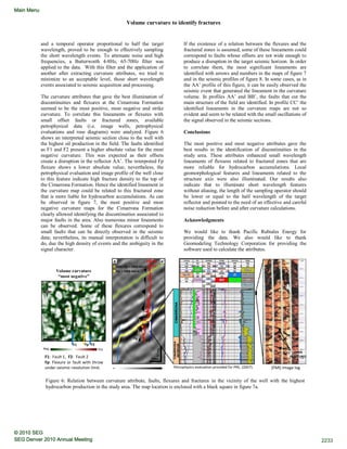 Volume curvature to identify fractures
and a temporal operator proportional to half the target
wavelength, proved to be enough to effectively sampling
the short wavelength events. To attenuate noise and high
frequencies, a Butterworth 4-8Hz, 65-70Hz filter was
applied to the data. With this filter and the application of
another after extracting curvature attributes, we tried to
minimize to an acceptable level, those short wavelength
events associated to seismic acquisition and processing.
The curvature attributes that gave the best illumination of
discontinuities and flexures at the Cimarrona Formation
seemed to be the most positive, most negative and strike
curvature. To correlate this lineaments or flexures with
small offset faults or fractured zones, available
petrophysical data (i.e. image wells, petrophysical
evaluations and rose diagrams) were analyzed. Figure 6
shows an interpreted seismic section close to the well with
the highest oil production in the field. The faults identified
as F1 and F2 present a higher absolute value for the most
negative curvature. This was expected as their offsets
create a disruption in the reflector AA’. The interpreted Fp
flexure shows a lower absolute value; nevertheless, the
petrophysical evaluation and image profile of the well close
to this feature indicate high fracture density to the top of
the Cimarrona Formation. Hence the identified lineament in
the curvature map could be related to this fractured zone
that is more liable for hydrocarbon accumulations. As can
be observed in figure 7, the most positive and most
negative curvature maps for the Cimarrona Formation
clearly allowed identifying the discontinuities associated to
major faults in the area. Also numerous minor lineaments
can be observed. Some of these flexures correspond to
small faults that can be directly observed in the seismic
data; nevertheless, its manual interpretation is difficult to
do, due the high density of events and the ambiguity in the
signal character.
If the existence of a relation between the flexures and the
fractured zones is assumed, some of these lineaments could
correspond to faults whose offsets are not wide enough to
produce a disruption in the target seismic horizon. In order
to correlate them, the most significant lineaments are
identified with arrows and numbers in the maps of figure 7
and in the seismic profiles of figure 8. In some cases, as in
the AA’ profile of this figure, it can be easily observed the
seismic event that generated the lineament in the curvature
volume. In profiles AA’ and BB’, the faults that cut the
main structure of the field are identified. In profile CC’ the
identified lineaments in the curvature maps are not so
evident and seem to be related with the small oscillations of
the signal observed in the seismic sections.
Conclusions
The most positive and most negative attributes gave the
best results in the identification of discontinuities in the
study area. These attributes enhanced small wavelength
lineaments of flexures related to fractured zones that are
more reliable for hydrocarbon accumulations. Local
geomorphological features and lineaments related to the
structure axis were also illuminated. Our results also
indicate that to illuminate short wavelength features
without aliasing, the length of the sampling operator should
be lower or equal to the half wavelength of the target
reflector and pointed to the need of an effective and careful
noise reduction before and after curvature calculations.
Acknowledgments
We would like to thank Pacific Rubiales Energy for
providing the data. We also would like to thank
Geomodeling Technology Corporation for providing the
software used to calculate the attributes.
Figure 6: Relation between curvature attribute, faults, flexures and fractures in the vicinity of the well with the highest
hydrocarbon production in the study area. The map location is enclosed with a black square in figure 7a.
PosNeg
A A’
F1
F2
Fp
GR
0 150
200m
50ms
F1: Fault 1, F2: Fault 2
Fp: Flexure or fault with throw
under seismic resolution limit. Petrophysics evaluation provided for PRE, (2007).
6382
6371
OPEN
FRACTURES
Volume curvature
“most negative”
-+
CIMARRONACIMARRONA
INFERIOR
(FMI) Image log
A A’
F1 F2Fp
N
500m
Qo > 1000 bbl/d
500< Qo < 1000 bbl/d
2233SEG Denver 2010 Annual Meeting
© 2010 SEG
Main Menu
 