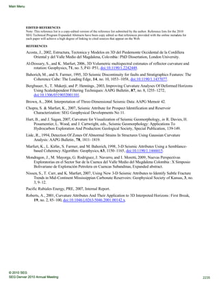 EDITED REFERENCES
Note: This reference list is a copy-edited version of the reference list submitted by the author. Reference lists for the 2010
SEG Technical Program Expanded Abstracts have been copy edited so that references provided with the online metadata for
each paper will achieve a high degree of linking to cited sources that appear on the Web.
REFERENCES
Acosta, J., 2002, Estructura, Tectonica y Modelos en 3D del Piedemonte Occidental de la Cordillera
Oriental y del Valle Medio del Magdalena, Colombia: PhD Dissertation, London University.
Al-Dossary, S., and K. Marfurt, 2006, 3D Volumetric multispectral estimates of reflector curvature and
rotation: Geophysics, 71, no. 5, P41–P51, doi:10.1190/1.2242449.
Bahorich, M., and S. Farmer, 1995, 3D Seismic Discontinuity for faults and Stratigraphics Features: The
Coherence Cube: The Leading Edge, 14, no. 10, 1053–1058, doi:10.1190/1.1437077.
Bergbauer, S., T. Mukerji, and P. Hennings, 2003, Improving Curvature Analyses Of Deformed Horizons
Using Scaledependent Filtering Techniques: AAPG Bulletin, 87, no. 8, 1255–1272,
doi:10.1306/0319032001101.
Brown, A., 2004. Interpretation of Three-Dimensional Seismic Data:AAPG Memoir 42.
Chopra, S. & Marfurt, K., 2007, Seismic Attribute for Prospect Identification and Reservoir
Characterization: SEG Geophysical Developments No 11.
Hart, B., and J. Sagan, 2007, Curvature for Visualization of Seismic Geomorphology, in R. Davies, H.
Posamentier, L. Wood, and J. Cartwright, eds., Seismic Geomorphology: Applications To
Hydrocarbon Exploration And Production:Geological Society, Special Publication, 139-149.
Lisle, R., 1994, Detection Of Zones Of Abnormal Strains In Structures Using Gaussian Curvature
Analysis: AAPG Bulletin, 78, 1811–1819.
Marfurt, K., L. Kirlin, S. Farmer, and M. Bahorich, 1998, 3-D Seismic Attributes Using a Semblance-
based Coherency Algorithm: Geophysics, 63, 1150–1165, doi:10.1190/1.1444415.
Mondragon, J., M. Mayorga, G. Rodriguez, J. Navarro, and I. Moretti, 2009, Nuevas Perspectivas
Exploratorias en el Sector Sur de la Cuenca del Valle Medio del Magdalena Colombia : X Simposio
Bolivariano de Exploración Petrolera en Cuencas Subandinas, Expanded abstract.
Nissen, S., T. Carr, and K. Marfurt, 2007, Using New 3-D Seismic Attributes to Identify Subtle Fracture
Trends in Mid-Continent Mississippian Carbonate Reservoirs: Geophysical Society of Kansas, 3, no.
3, 9–12.
Pacific Rubiales Energy, PRE, 2007, Internal Report.
Roberts, A., 2001, Curvature Attributes And Their Application to 3D Interpreted Horizons: First Break,
19, no. 2, 85–100, doi:10.1046/j.0263-5046.2001.00142.x.
2235SEG Denver 2010 Annual Meeting
© 2010 SEG
Main Menu
 