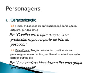 Caracterização 2.1   Física : Indicações de particularidades como altura, estatura, cor dos olhos Ex: “O velho era magro e seco, com profundas rugas na parte de trás do pescoço.” 2.2   Psicológica:  Traços de carácter, qualidades da personagem, como hábitos, sentimentos, relacionamento com os outros, etc. Ex: “As maneiras frias davam-lhe uma graça um tanto hostil” 