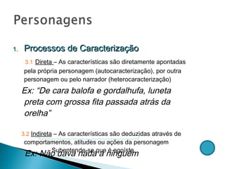 Processos de Caracterização 3.1   Direta  – As características são diretamente apontadas pela própria personagem (autocaracterização), por outra personagem ou pelo narrador (heterocaracterização)  Ex: “De cara balofa e gordalhufa, luneta preta com grossa fita passada atrás da orelha”  3.2   Indireta  – As características são deduzidas através de comportamentos, atitudes ou ações da personagem Ex: Não dava nada a ninguém Subentende-se que é egoísta 